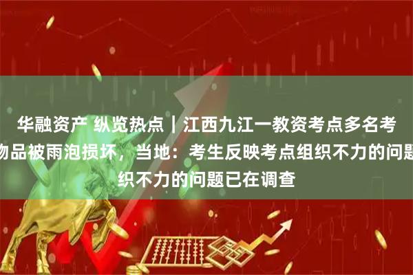 华融资产 纵览热点｜江西九江一教资考点多名考生手机等物品被雨泡损坏，当地：考生反映考点组织不力的问题已在调查
