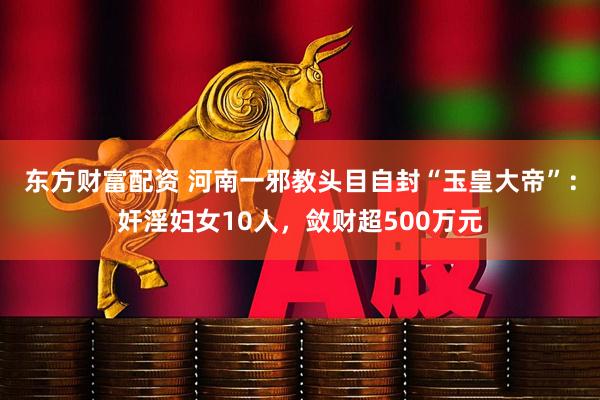 东方财富配资 河南一邪教头目自封“玉皇大帝”：奸淫妇女10人，敛财超500万元