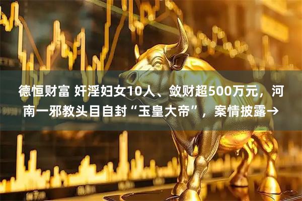 德恒财富 奸淫妇女10人、敛财超500万元，河南一邪教头目自封“玉皇大帝”，案情披露→