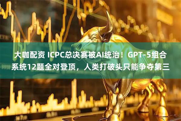 大咖配资 ICPC总决赛被AI统治！GPT-5组合系统12题全对登顶，人类打破头只能争夺第三