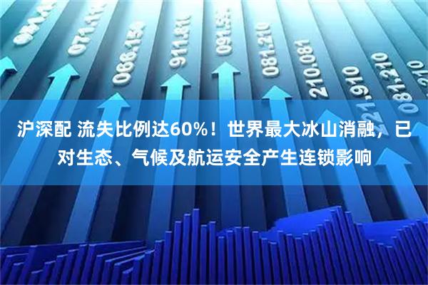 沪深配 流失比例达60%！世界最大冰山消融，已对生态、气候及航运安全产生连锁影响