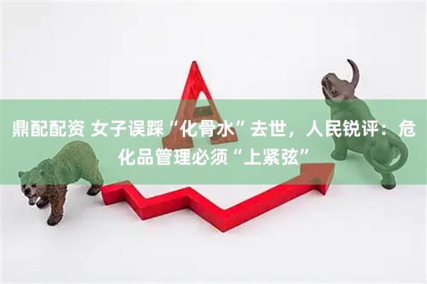 鼎配配资 女子误踩“化骨水”去世，人民锐评：危化品管理必须“上紧弦”