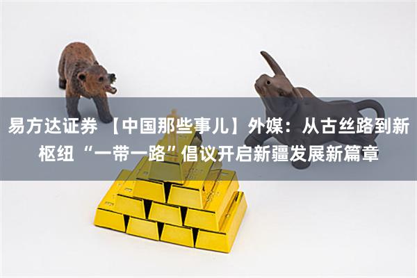 易方达证券 【中国那些事儿】外媒：从古丝路到新枢纽 “一带一路”倡议开启新疆发展新篇章