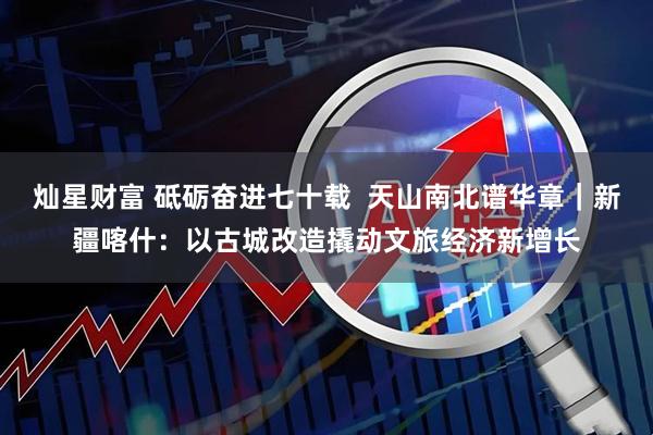 灿星财富 砥砺奋进七十载  天山南北谱华章｜新疆喀什：以古城改造撬动文旅经济新增长