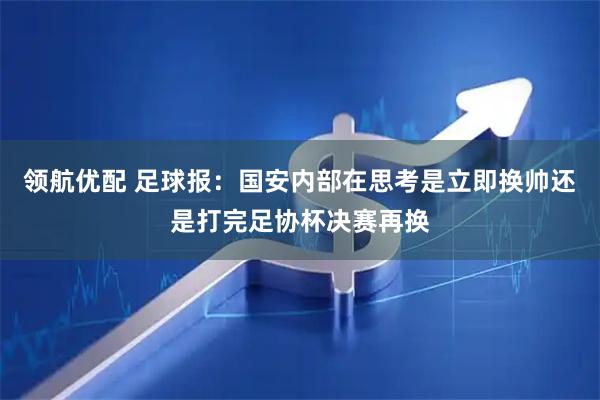 领航优配 足球报：国安内部在思考是立即换帅还是打完足协杯决赛再换
