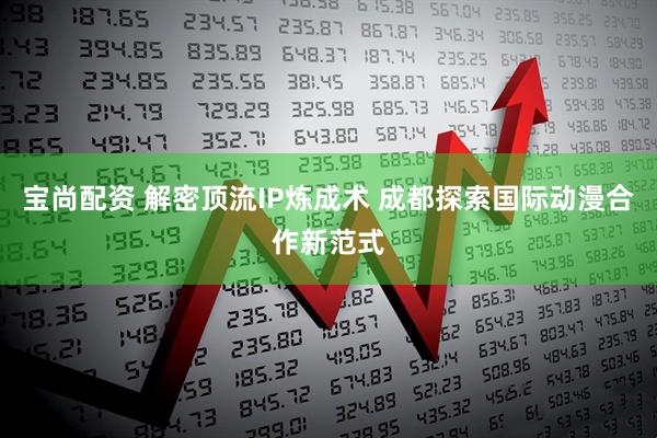 宝尚配资 解密顶流IP炼成术 成都探索国际动漫合作新范式