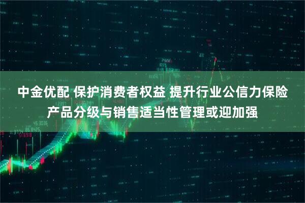 中金优配 保护消费者权益 提升行业公信力保险产品分级与销售适当性管理或迎加强