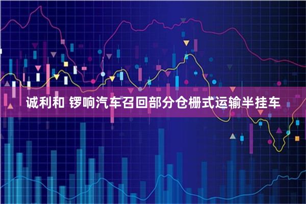诚利和 锣响汽车召回部分仓栅式运输半挂车