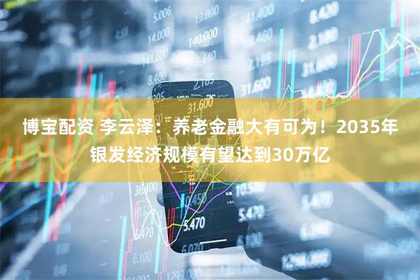 博宝配资 李云泽：养老金融大有可为！2035年银发经济规模有望达到30万亿