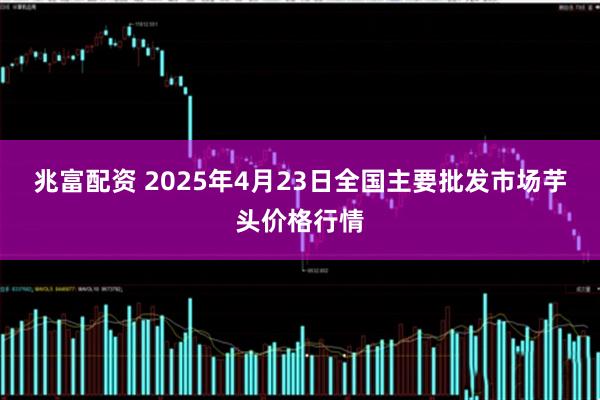 兆富配资 2025年4月23日全国主要批发市场芋头价格行情