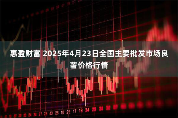 惠盈财富 2025年4月23日全国主要批发市场良薯价格行情