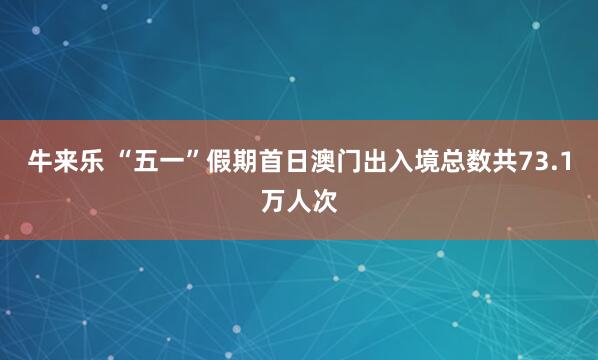 牛来乐 “五一”假期首日澳门出入境总数共73.1万人次