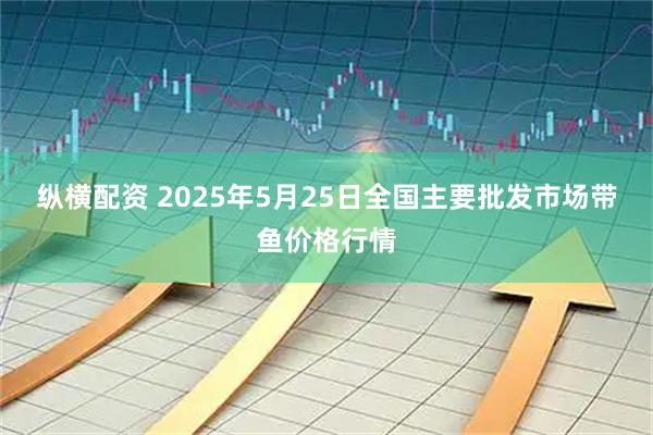 纵横配资 2025年5月25日全国主要批发市场带鱼价格行情