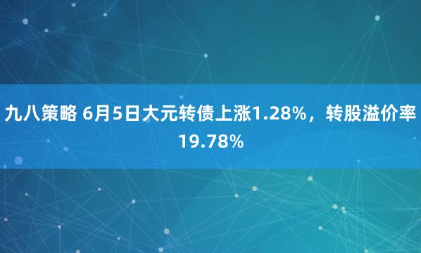 九八策略 6月5日大元转债上涨1.28%，转股溢价率19.78%