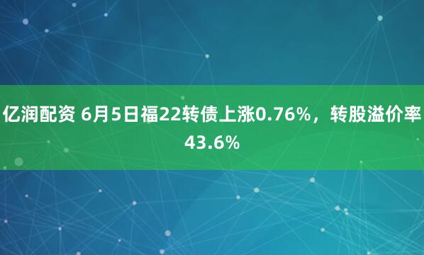 亿润配资 6月5日福22转债上涨0.76%，转股溢价率43.6%