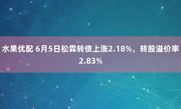 水果优配 6月5日松霖转债上涨2.18%，转股溢价率2.83%