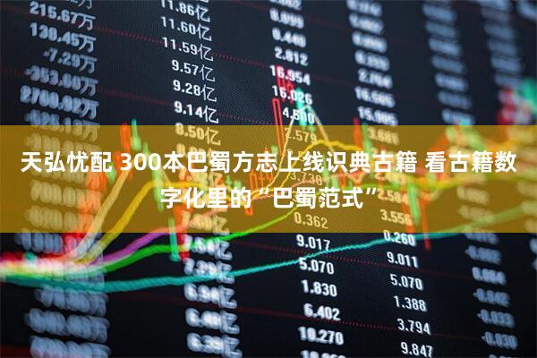 天弘忧配 300本巴蜀方志上线识典古籍 看古籍数字化里的“巴蜀范式”
