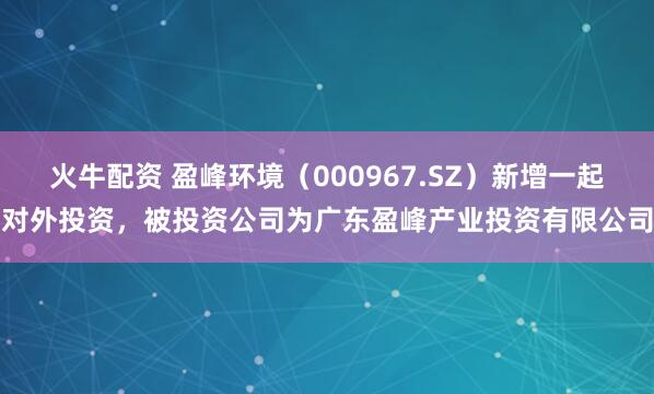火牛配资 盈峰环境（000967.SZ）新增一起对外投资，被投资公司为广东盈峰产业投资有限公司