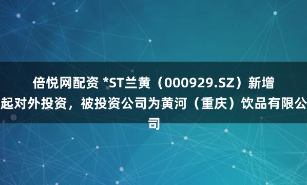倍悦网配资 *ST兰黄（000929.SZ）新增一起对外投资，被投资公司为黄河（重庆）饮品有限公司