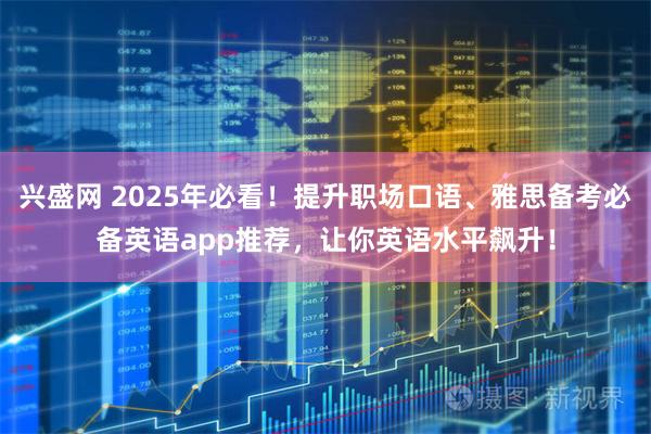 兴盛网 2025年必看！提升职场口语、雅思备考必备英语app推荐，让你英语水平飙升！