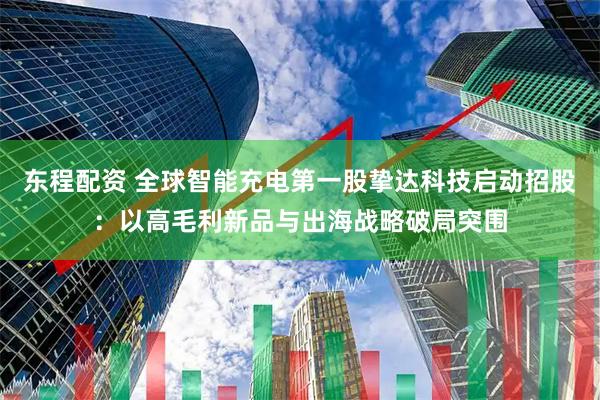 东程配资 全球智能充电第一股挚达科技启动招股：以高毛利新品与出海战略破局突围