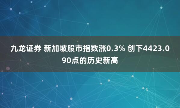 九龙证券 新加坡股市指数涨0.3% 创下4423.090点的历史新高