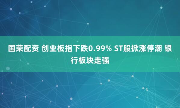 国荣配资 创业板指下跌0.99% ST股掀涨停潮 银行板块走强