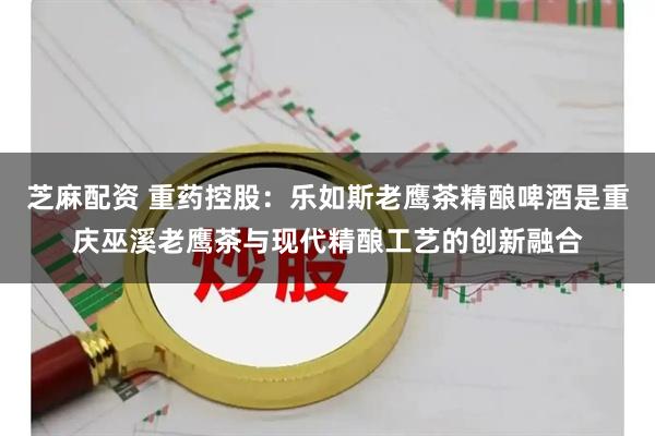 芝麻配资 重药控股：乐如斯老鹰茶精酿啤酒是重庆巫溪老鹰茶与现代精酿工艺的创新融合