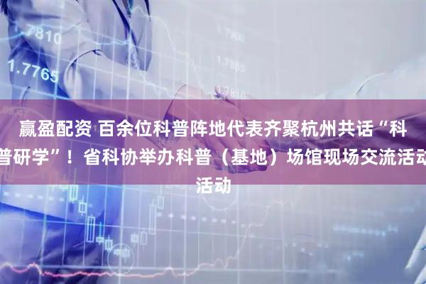 赢盈配资 百余位科普阵地代表齐聚杭州共话“科普研学”！省科协举办科普（基地）场馆现场交流活动