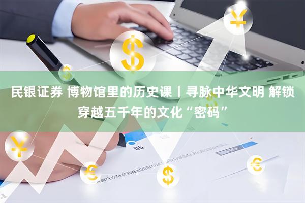 民银证券 博物馆里的历史课丨寻脉中华文明 解锁穿越五千年的文化“密码”