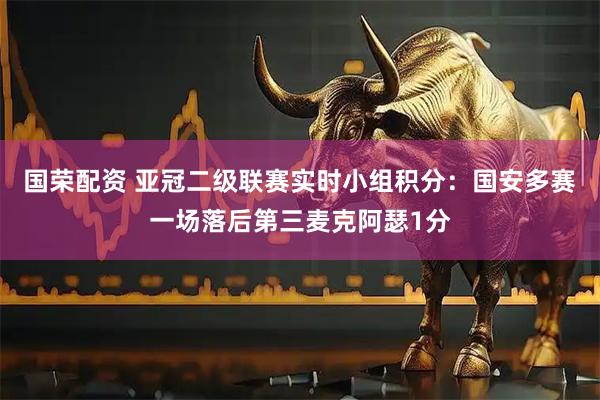 国荣配资 亚冠二级联赛实时小组积分：国安多赛一场落后第三麦克阿瑟1分