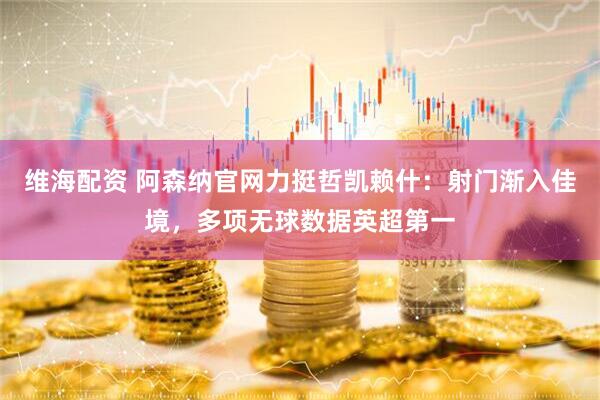 维海配资 阿森纳官网力挺哲凯赖什：射门渐入佳境，多项无球数据英超第一