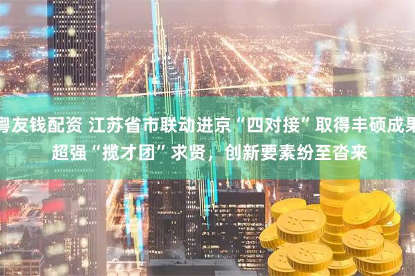粤友钱配资 江苏省市联动进京“四对接”取得丰硕成果 超强“揽才团”求贤，创新要素纷至沓来