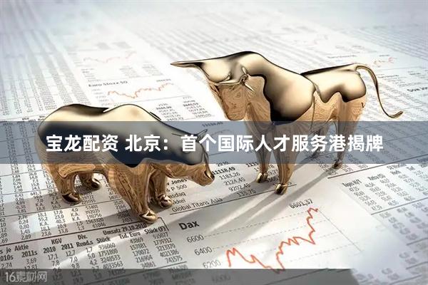 宝龙配资 北京：首个国际人才服务港揭牌