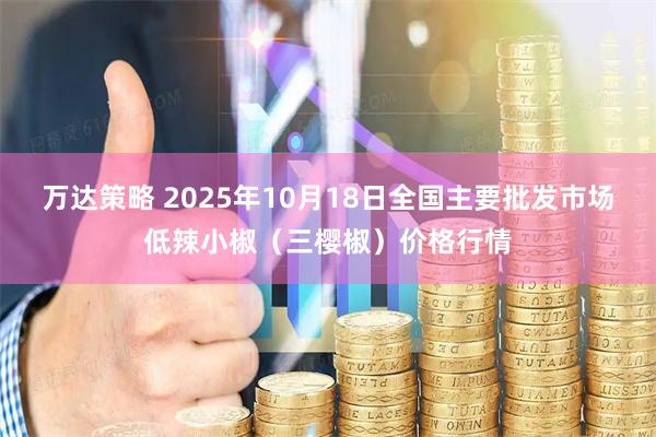 万达策略 2025年10月18日全国主要批发市场低辣小椒（三樱椒）价格行情