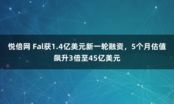 悦倍网 Fal获1.4亿美元新一轮融资，5个月估值飙升3倍至45亿美元