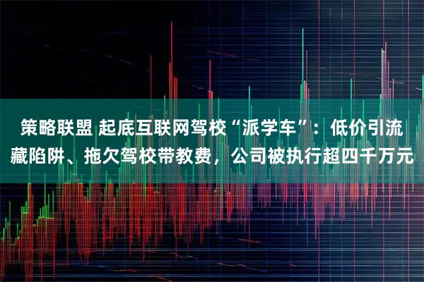 策略联盟 起底互联网驾校“派学车”：低价引流藏陷阱、拖欠驾校带教费，公司被执行超四千万元