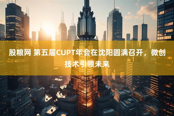 股粮网 第五届CUPT年会在沈阳圆满召开，微创技术引领未来