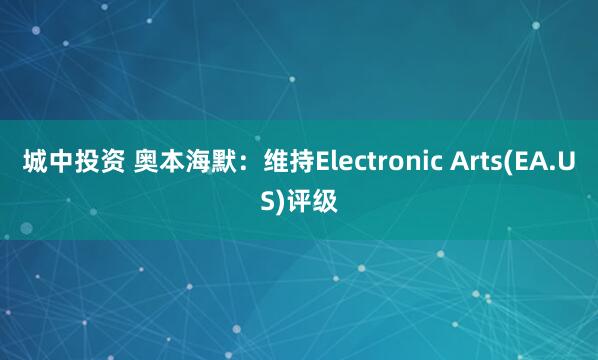 城中投资 奥本海默：维持Electronic Arts(EA.US)评级