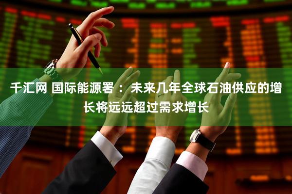 千汇网 国际能源署 ：未来几年全球石油供应的增长将远远超过需求增长