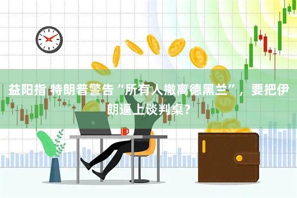 益阳指 特朗普警告“所有人撤离德黑兰”，要把伊朗逼上谈判桌？