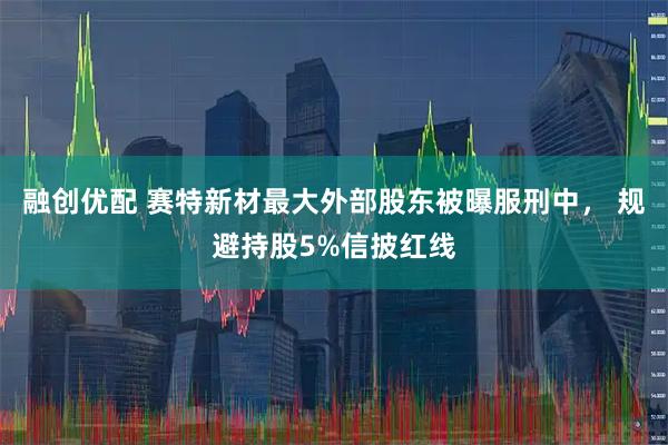 融创优配 赛特新材最大外部股东被曝服刑中， 规避持股5%信披红线