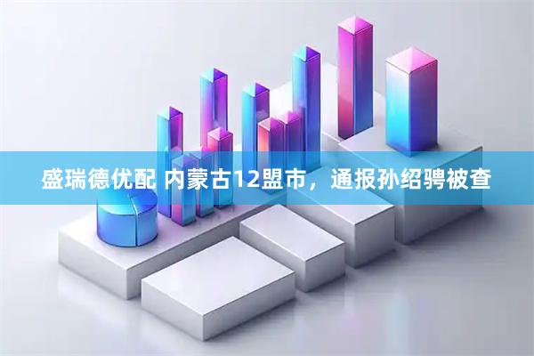 盛瑞德优配 内蒙古12盟市，通报孙绍骋被查