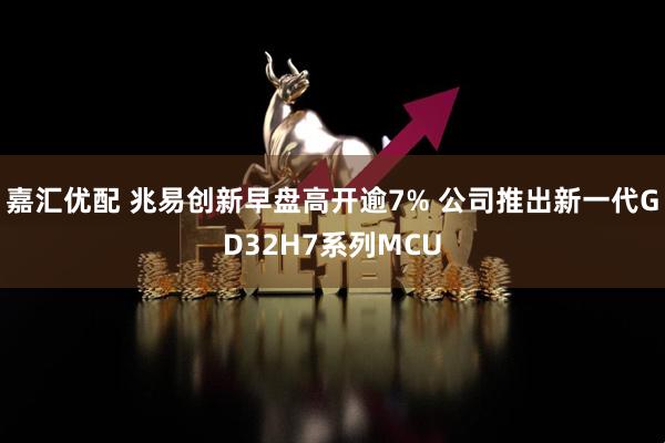 嘉汇优配 兆易创新早盘高开逾7% 公司推出新一代GD32H7系列MCU