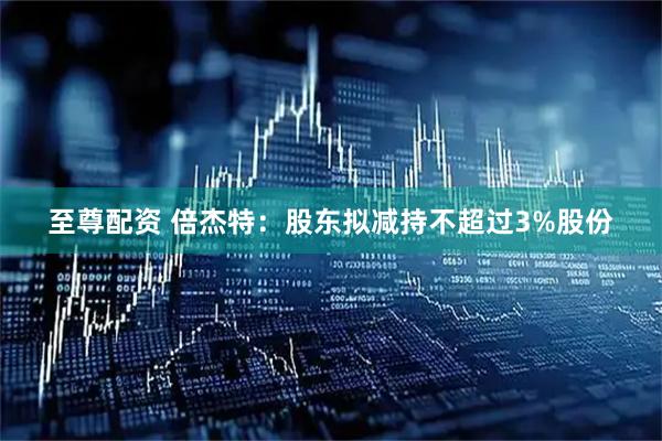 至尊配资 倍杰特：股东拟减持不超过3%股份