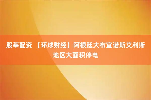 股莘配资 【环球财经】阿根廷大布宜诺斯艾利斯地区大面积停电