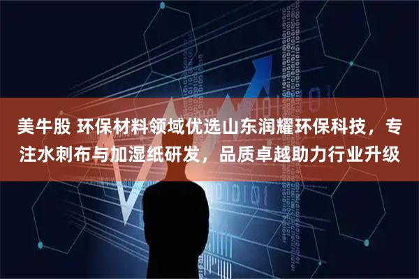 美牛股 环保材料领域优选山东润耀环保科技，专注水刺布与加湿纸研发，品质卓越助力行业升级