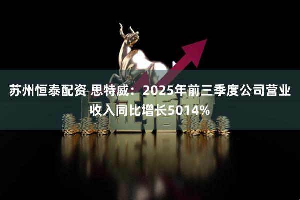 苏州恒泰配资 思特威：2025年前三季度公司营业收入同比增长5014%
