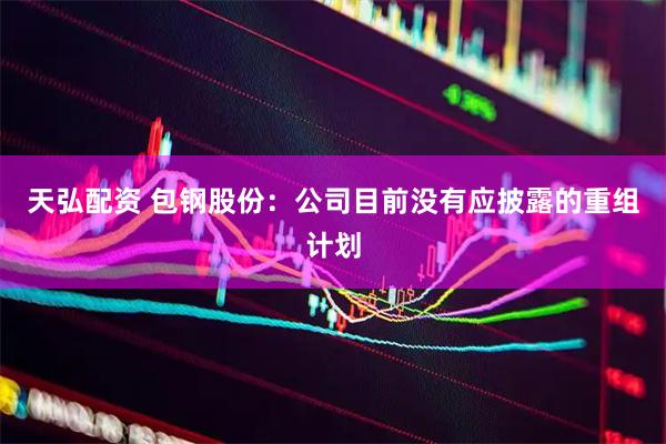 天弘配资 包钢股份：公司目前没有应披露的重组计划