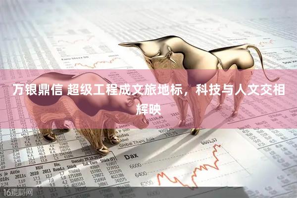 万银鼎信 超级工程成文旅地标，科技与人文交相辉映